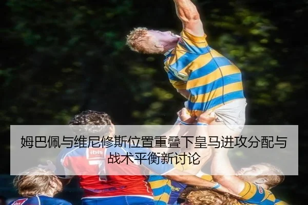 姆巴佩与维尼修斯位置重叠下皇马进攻分配与战术平衡新讨论