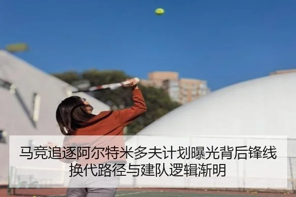 马竞追逐阿尔特米多夫计划曝光背后锋线换代路径与建队逻辑渐明