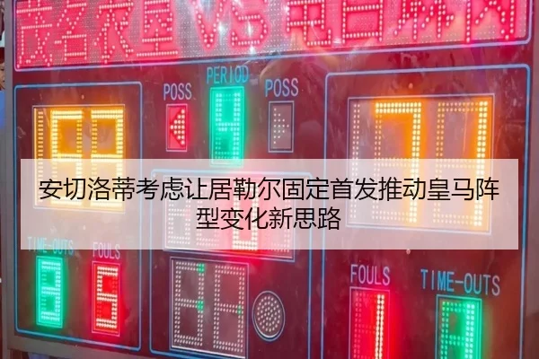 安切洛蒂考虑让居勒尔固定首发推动皇马阵型变化新思路