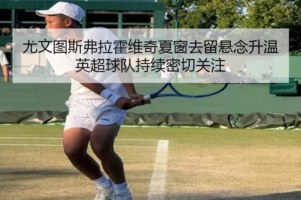 尤文图斯弗拉霍维奇夏窗去留悬念升温英超球队持续密切关注