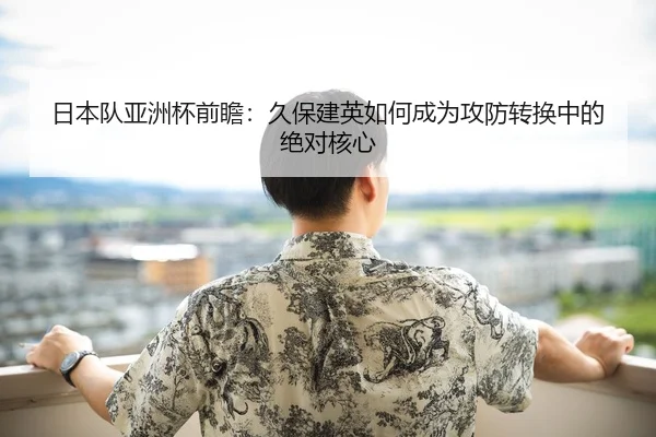 日本队亚洲杯前瞻：久保建英如何成为攻防转换中的绝对核心