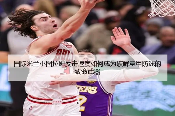 国际米兰小图拉姆反击速度如何成为破解意甲防线的致命武器