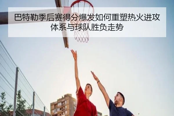 巴特勒季后赛得分爆发如何重塑热火进攻体系与球队胜负走势