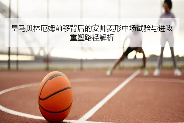 皇马贝林厄姆前移背后的安帅菱形中场试验与进攻重塑路径解析
