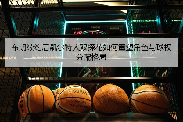 布朗续约后凯尔特人双探花如何重塑角色与球权分配格局