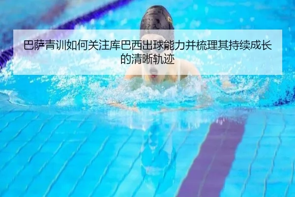 巴萨青训如何关注库巴西出球能力并梳理其持续成长的清晰轨迹