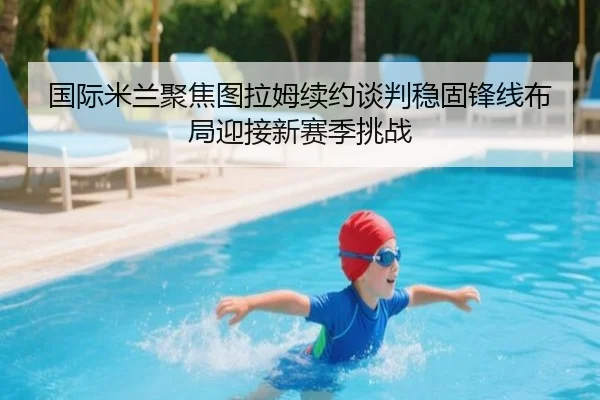 国际米兰聚焦图拉姆续约谈判稳固锋线布局迎接新赛季挑战