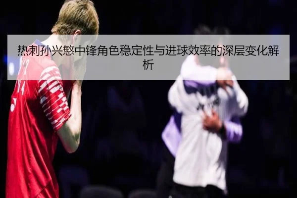 热刺孙兴慜中锋角色稳定性与进球效率的深层变化解析