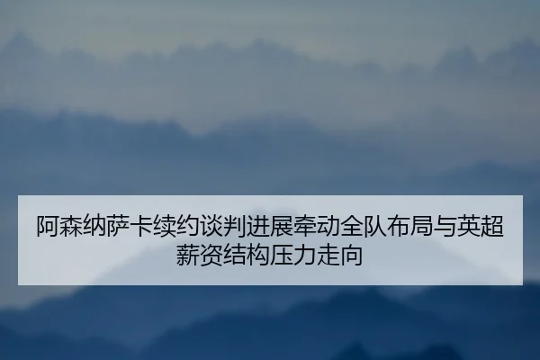 阿森纳萨卡续约谈判进展牵动全队布局与英超薪资结构压力走向