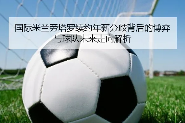 国际米兰劳塔罗续约年薪分歧背后的博弈与球队未来走向解析