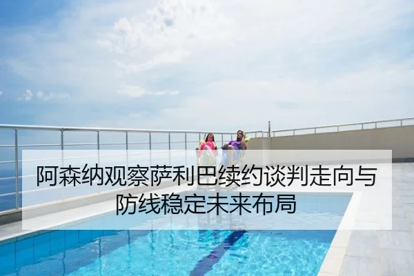 阿森纳观察萨利巴续约谈判走向与防线稳定未来布局