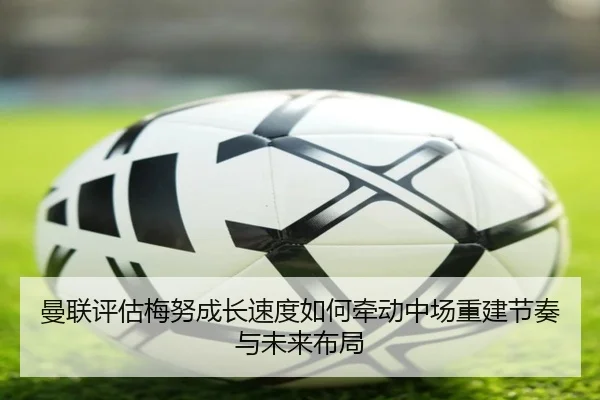 曼联评估梅努成长速度如何牵动中场重建节奏与未来布局