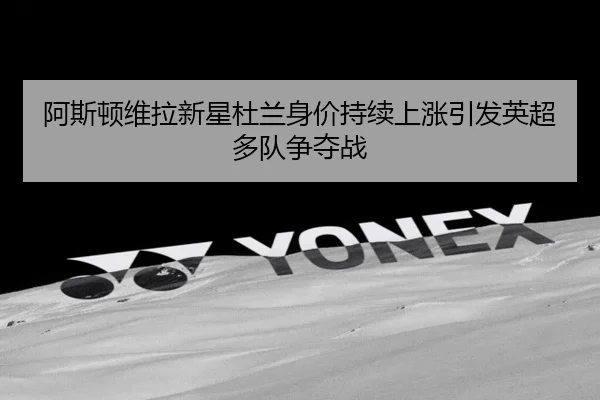 阿斯顿维拉新星杜兰身价持续上涨引发英超多队争夺战