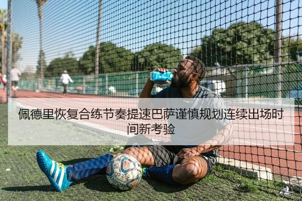 佩德里恢复合练节奏提速巴萨谨慎规划连续出场时间新考验