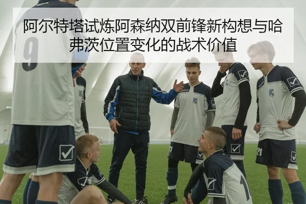阿尔特塔试炼阿森纳双前锋新构想与哈弗茨位置变化的战术价值