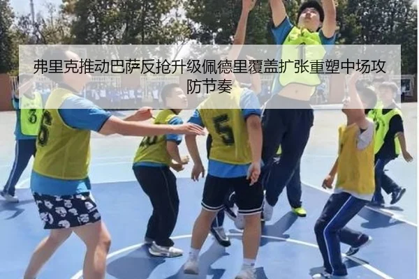 弗里克推动巴萨反抢升级佩德里覆盖扩张重塑中场攻防节奏