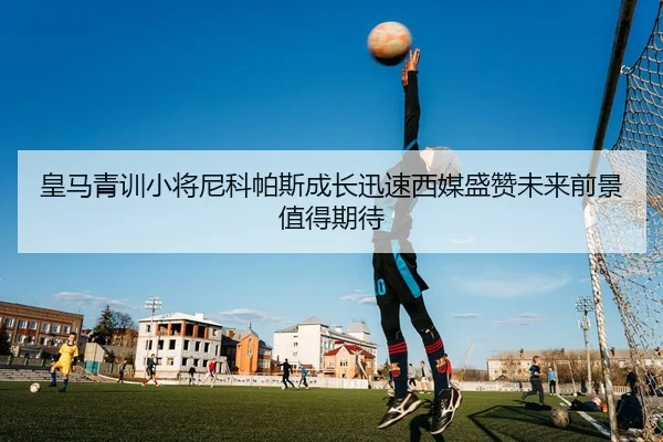 皇马青训小将尼科帕斯成长迅速西媒盛赞未来前景值得期待